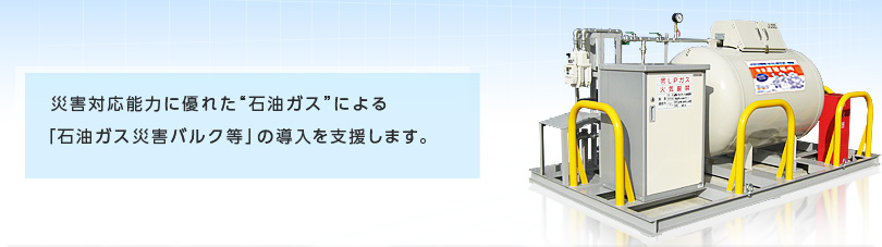 災害対応能力に優れた“石油ガス”による「石油ガス災害バルク等」の導入を支援します。